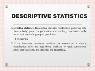 DESCRIPTIVE STATISTICS
Descriptive statistics- Descriptive statistics results from gathering data
from a body, group, or population and reaching conclusions only
about that particular group or population.
For example-
If an instructor produces statistics to summarize a class’s
examination effort and uses those statistics to reach conclusions
about that class only, the statistics are descriptive.
 