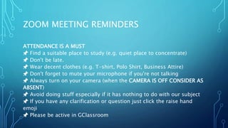 ZOOM MEETING REMINDERS
ATTENDANCE IS A MUST
📌 Find a suitable place to study (e.g. quiet place to concentrate)
📌 Don't be late.
📌 Wear decent clothes (e.g. T-shirt, Polo Shirt, Business Attire)
📌 Don't forget to mute your microphone if you're not talking
📌 Always turn on your camera (when the CAMERA IS OFF CONSIDER AS
ABSENT)
📌 Avoid doing stuff especially if it has nothing to do with our subject
📌 If you have any clarification or question just click the raise hand
emoji
📌 Please be active in GClassroom
 