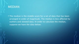 MEDIAN
• The median is the middle score for a set of data that has been
arranged in order of magnitude. The median is less affected by
outliers and skewed data. In order to calculate the median,
suppose we have the data below:
 