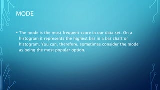 MODE
• The mode is the most frequent score in our data set. On a
histogram it represents the highest bar in a bar chart or
histogram. You can, therefore, sometimes consider the mode
as being the most popular option.
 