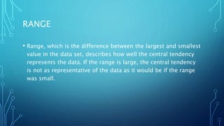 RANGE
• Range, which is the difference between the largest and smallest
value in the data set, describes how well the central tendency
represents the data. If the range is large, the central tendency
is not as representative of the data as it would be if the range
was small.
 
