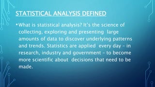 STATISTICAL ANALYSIS DEFINED
•What is statistical analysis? It’s the science of
collecting, exploring and presenting large
amounts of data to discover underlying patterns
and trends. Statistics are applied every day – in
research, industry and government – to become
more scientific about decisions that need to be
made.
 
