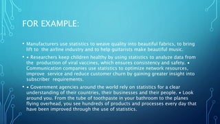 FOR EXAMPLE:
• Manufacturers use statistics to weave quality into beautiful fabrics, to bring
lift to the airline industry and to help guitarists make beautiful music.
• ∙ Researchers keep children healthy by using statistics to analyze data from
the production of viral vaccines, which ensures consistency and safety. ∙
Communication companies use statistics to optimize network resources,
improve service and reduce customer churn by gaining greater insight into
subscriber requirements.
• ∙ Government agencies around the world rely on statistics for a clear
understanding of their countries, their businesses and their people. ∙ Look
around you. From the tube of toothpaste in your bathroom to the planes
flying overhead, you see hundreds of products and processes every day that
have been improved through the use of statistics.
 