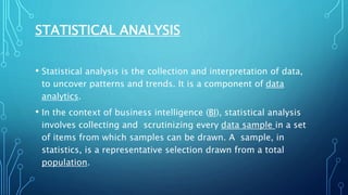 STATISTICAL ANALYSIS
• Statistical analysis is the collection and interpretation of data,
to uncover patterns and trends. It is a component of data
analytics.
• In the context of business intelligence (BI), statistical analysis
involves collecting and scrutinizing every data sample in a set
of items from which samples can be drawn. A sample, in
statistics, is a representative selection drawn from a total
population.
 