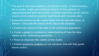 • The goal of statistical analysis is to identify trends. A retail business,
for example, might use statistical analysis to find patterns in
unstructured and semi-structured customer data that can be used to
create a more positive customer experience and increase sales.
• Statistical analysis can be broken down into five discrete steps, as
follows: ∙ Describe the nature of the data to be analyzed.
• ∙ Explore the relation of the data to the underlying population.
• ∙ Create a model to summarize understanding of how the data
relates to the underlying population.
• ∙ Prove (or disprove) the validity of the model.
• ∙ Employ predictive analytics to run scenarios that will help guide
future actions
 