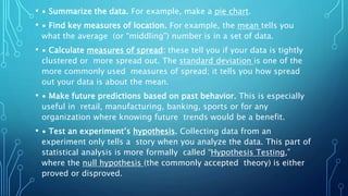 • ∙ Summarize the data. For example, make a pie chart.
• ∙ Find key measures of location. For example, the mean tells you
what the average (or “middling”) number is in a set of data.
• ∙ Calculate measures of spread: these tell you if your data is tightly
clustered or more spread out. The standard deviation is one of the
more commonly used measures of spread; it tells you how spread
out your data is about the mean.
• ∙ Make future predictions based on past behavior. This is especially
useful in retail, manufacturing, banking, sports or for any
organization where knowing future trends would be a benefit.
• ∙ Test an experiment’s hypothesis. Collecting data from an
experiment only tells a story when you analyze the data. This part of
statistical analysis is more formally called “Hypothesis Testing,”
where the null hypothesis (the commonly accepted theory) is either
proved or disproved.
 