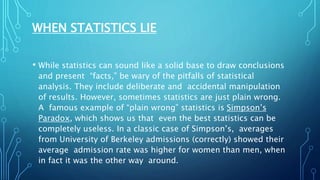 WHEN STATISTICS LIE
• While statistics can sound like a solid base to draw conclusions
and present “facts,” be wary of the pitfalls of statistical
analysis. They include deliberate and accidental manipulation
of results. However, sometimes statistics are just plain wrong.
A famous example of “plain wrong” statistics is Simpson’s
Paradox, which shows us that even the best statistics can be
completely useless. In a classic case of Simpson’s, averages
from University of Berkeley admissions (correctly) showed their
average admission rate was higher for women than men, when
in fact it was the other way around.
 