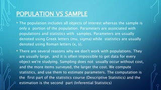 POPULATION VS SAMPLE
• The population includes all objects of interest whereas the sample is
only a portion of the population. Parameters are associated with
populations and statistics with samples. Parameters are usually
denoted using Greek letters (mu, sigma) while statistics are usually
denoted using Roman letters (x, s).
• There are several reasons why we don't work with populations. They
are usually large, and it is often impossible to get data for every
object we're studying. Sampling does not usually occur without cost,
and the more items surveyed, the larger the cost. We compute
statistics, and use them to estimate parameters. The computation is
the first part of the statistics course (Descriptive Statistics) and the
estimation is the second part (Inferential Statistics)
 