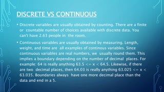 DISCRETE VS CONTINUOUS
• Discrete variables are usually obtained by counting. There are a finite
or countable number of choices available with discrete data. You
can't have 2.63 people in the room.
• Continuous variables are usually obtained by measuring. Length,
weight, and time are all examples of continous variables. Since
continuous variables are real numbers, we usually round them. This
implies a boundary depending on the number of decimal places. For
example: 64 is really anything 63.5 <= x < 64.5. Likewise, if there
are two decimal places, then 64.03 is really anything 63.025 <= x <
63.035. Boundaries always have one more decimal place than the
data and end in a 5.
 