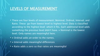 LEVELS OF MEASUREMENT
• There are four levels of measurement: Nominal, Ordinal, Interval, and
Ratio. These go from lowest level to highest level. Data is classified
according to the highest level which it fits. Each additional level adds
something the previous level didn't have. ∙ Nominal is the lowest
level. Only names are meaningful here.
• ∙ Ordinal adds an order to the names.
• ∙ Interval adds meaningful differences
• ∙ Ratio adds a zero so that ratios are meaningful
 