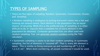 TYPES OF SAMPLING
• There are five types of sampling: Random, Systematic, Convenience, Cluster,
and Stratified.
• ∙ Random sampling is analogous to putting everyone's name into a hat and
drawing out several names. Each element in the population has an equal
chance of occuring. While this is the preferred way of sampling, it is often
difficult to do. It requires that a complete list of every element in the
population be obtained. Computer generated lists are often used with
random sampling. You can generate random numbers using the TI82
calculator.
• ∙ Systematic sampling is easier to do than random sampling. In systematic
sampling, the list of elements is "counted off". That is, every kth element is
taken. This is similar to lining everyone up and numbering off "1,2,3,4;
1,2,3,4; etc". When done numbering, all people numbered 4 would be used.
 
