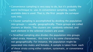 • Convenience sampling is very easy to do, but it's probably the
worst technique to use. In convenience sampling, readily
available data is used. That is, the first people the surveyor
runs into.
• ∙ Cluster sampling is accomplished by dividing the population
into groups -- usually geographically. These groups are called
clusters or blocks. The clusters are randomly selected, and
each element in the selected clusters are used.
• ∙ Stratified sampling also divides the population into groups
called strata. However, this time it is by some characteristic,
not geographically. For instance, the population might be
separated into males and females. A sample is taken from each
of these strata using either random, systematic, or convenience
 