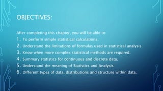OBJECTIVES:
After completing this chapter, you will be able to:
1. To perform simple statistical calculations.
2. Understand the limitations of formulas used in statistical analysis.
3. Know when more complex statistical methods are required.
4. Summary statistics for continuous and discrete data.
5. Understand the meaning of Statistics and Analysis
6. Different types of data, distributions and structure within data.
 