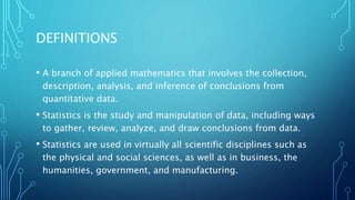 DEFINITIONS
• A branch of applied mathematics that involves the collection,
description, analysis, and inference of conclusions from
quantitative data.
• Statistics is the study and manipulation of data, including ways
to gather, review, analyze, and draw conclusions from data.
• Statistics are used in virtually all scientific disciplines such as
the physical and social sciences, as well as in business, the
humanities, government, and manufacturing.
 