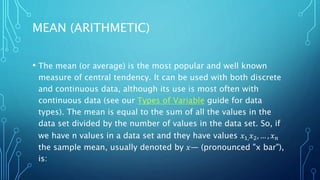 MEAN (ARITHMETIC)
• The mean (or average) is the most popular and well known
measure of central tendency. It can be used with both discrete
and continuous data, although its use is most often with
continuous data (see our Types of Variable guide for data
types). The mean is equal to the sum of all the values in the
data set divided by the number of values in the data set. So, if
we have n values in a data set and they have values 𝑥1,𝑥2, … , 𝑥𝑛
the sample mean, usually denoted by 𝑥― (pronounced "x bar"),
is:
 