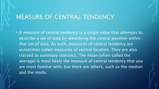 MEASURE OF CENTRAL TENDENCY
• A measure of central tendency is a single value that attempts to
describe a set of data by identifying the central position within
that set of data. As such, measures of central tendency are
sometimes called measures of central location. They are also
classed as summary statistics. The mean (often called the
average) is most likely the measure of central tendency that you
are most familiar with, but there are others, such as the median
and the mode.
 
