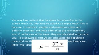 • You may have noticed that the above formula refers to the
sample mean. So, why have we called it a sample mean? This is
because, in statistics, samples and populations have very
different meanings and these differences are very important,
even if, in the case of the mean, they are calculated in the same
way. To acknowledge that we are calculating the population
mean and not the sample mean, we use the Greek lower case
letter "mu", denoted as 𝜇.
 