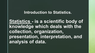 z
Statistics - is a scientific body of
knowledge which deals with the
collection, organization,
presentation, interpretation, and
analysis of data.
Introduction to Statistics.
 