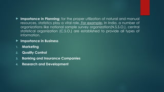  Importance in Planning; for the proper utilization of natural and manual
resources, statistics play a vital role. For example- In India, a number of
organizations like national sample survey organization(N.S.S.O.), central
statistical organization (C.S.O.) are established to provide all types of
information.
 Importance in Business
1. Marketing
2. Quality Control
3. Banking and Insurance Companies
4. Research and Development
 