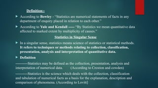 Definition:-
 According to Bowley - “Statistics are numerical statements of facts in any
department of enquiry placed in relation to each other.”
 According to Yule and Kendall ----- “By Statistics we mean quantitative data
affected to marked extent by multiplicity of causes.”
Statistics in Singular Sense
 In a singular sense, statistics means science of statistics or statistical methods.
It refers to techniques or methods relating to collection, classification,
presentation, analysis and interpretation of quantitative data.
 Definition
----------Statistics may be defined as the collection, presentation, analysis and
interpretation of numerical data. (According to Croxton and cowden)
----------Statistics is the science which deals with the collection, classification
and tabulation of numerical facts as a basis for the explanation, description and
comparison of phenomena. (According to Lovitt)
 