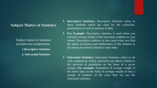 Subject Matter of Statistics
 Descriptive Statistics: Descriptive Statistics refers to
those methods which are used for the collection,
presentation as well as analysis of data.
 For Example: Descriptive statistics is used when you
estimate average height of the secondary students in your
school. Descriptive statistics is also used when you find
the marks in science and mathematics of the students in
all classes are closely related to each other.
 Inferential Statistics: Inferential Statistics refers to all
such methods by which conclusion are drawn related to
the universe or population on the basis of a given
sample. For example: Estimation of average weight of
the entire class on the basis of average weight of only a
sample of students of the class then we use the
inferential statistics.
Subject matter of statistics
includes two components:
1.Descriptive Statistics
2. Inferential Statistics
 