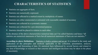 CHARACTERISTICS OF STATISTICS
 Statistics are aggregate of facts.
 Statistics are numerically expressed.
 Statistics are affected to a marked extent by multiplicity of causes.
 Statistics are either enumerated or estimated with reasonable standard of accuracy
 Statistics are collected in a systematic manner.
 Statistics are collected for a pre-determined purpose.
 Statistics should be placed in relation to each other.
In the absence of the above characteristics numerical data can’t be called Statistics and hence “all
statistics are numerical statements of facts but all numerical statements of facts are not statistics.”
According to above Definitions, Statistics is both a science and an art. It is related to the study and
application of the principles and methods applicable in the collection, presentation, analysis,
interpretation and forecasting of data. Or statistical facts influenced by several factors and related to
any area of knowledge or research so that concrete and intelligent decisions may be taken in the phase
of uncertainty
 