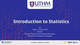Introduction to Statistics
By
Caleb C. Chinedu, PhD
Lecturer
Faculty of Technical and Vocational Education
Universiti Tun Hussein Onn Malaysia
 