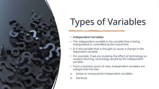 Types of Variables
• Independent Variables
• The independent variable is the variable that is being
manipulated or controlled by the researcher.
• It is the variable that is thought to cause a change in the
dependent variable.
• For example, if we are studying the effect of technology on
student learning, technology would be the independent
variable.
• From a statistics point of view, Independent variables are
categorized into two
a. Active or manipulated independent variables
b. Attribute
 