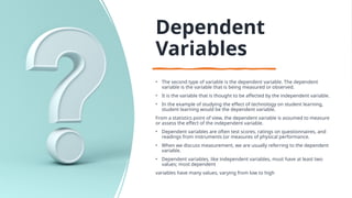 Dependent
Variables
• The second type of variable is the dependent variable. The dependent
variable is the variable that is being measured or observed.
• It is the variable that is thought to be affected by the independent variable.
• In the example of studying the effect of technology on student learning,
student learning would be the dependent variable.
From a statistics point of view, the dependent variable is assumed to measure
or assess the effect of the independent variable.
• Dependent variables are often test scores, ratings on questionnaires, and
readings from instruments (or measures of physical performance.
• When we discuss measurement, we are usually referring to the dependent
variable.
• Dependent variables, like independent variables, must have at least two
values; most dependent
variables have many values, varying from low to high
 