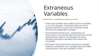 Extraneous
Variables
• These are variables (also called nuisance variables
or, in some designs, covariates) that are not of
primary interest in a particular study but could
influence the dependent variable.
• Environmental factors (e.g., temperature or
distractions), time of day, and characteristics of the
experimenter, teacher, or therapist are some
possible extraneous variables that need to be
controlled.
• SPSS does not use the term extraneous variable.
However, sometimes such variables are controlled
using statistics that are available in SPSS.
 