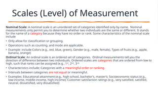 Scales (Level) of Measurement
Nominal Scale: A nominal scale is an unordered set of categories identified only by name. Nominal
measurements only permit you to determine whether two individuals are the same or different. It stands
for the name of a category because they have no order or rank. Some characteristics of the nominal scale
include
• Only allow for classification or grouping.
• Operations such as counting, and mode are applicable.
• Example: include Colors (e.g., red, blue, green), Gender (e.g., male, female), Types of fruits (e.g., apple,
banana, orange)
Ordinal Scale: An ordinal scale is an ordered set of categories. Ordinal measurements tell you the
direction of difference between two individuals. Ordered scales are categories that are ordered from low to
high, such that ranks can be assigned (e.g., 1st
, 2nd
, 3rd)
• Characteristics include; Categories with a meaningful order or ranking.
• Intervals between categories are not equal or meaningful.
• Examples: Educational attainment (e.g., high school, bachelor's, master’s; Socioeconomic status (e.g.,
low-income, middle-income, high-income); Customer satisfaction ratings (e.g., very satisfied, satisfied,
neutral, dissatisfied, very dissatisfied)
 