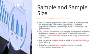 Sample and Sample
Size
• This is the sub-population to be studied in order to make
an inference to a reference population (A broader
population to which the findings from a study are to be
generalized)
• In a census, the sample size is equal to the population size.
However, in research, because of time constraints and
budget, a representative sample is normally used instead
of a census.
• The larger the sample size the more accurate the findings
from a study.
• Therefore, an optimum sample size is an essential
component of any research.
 