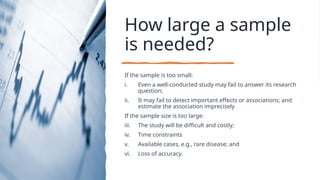 How large a sample
is needed?
If the sample is too small:
i. Even a well-conducted study may fail to answer its research
question;
ii. It may fail to detect important effects or associations; and
estimate the association imprecisely
If the sample size is too large:
iii. The study will be difficult and costly;
iv. Time constraints
v. Available cases, e.g., rare disease; and
vi. Loss of accuracy.
 