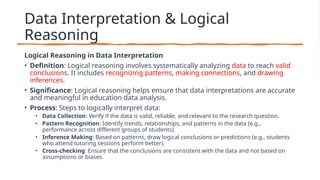 Data Interpretation & Logical
Reasoning
Logical Reasoning in Data Interpretation
• Definition: Logical reasoning involves systematically analyzing data to reach valid
conclusions. It includes recognizing patterns, making connections, and drawing
inferences.
• Significance: Logical reasoning helps ensure that data interpretations are accurate
and meaningful in education data analysis.
• Process: Steps to logically interpret data:
• Data Collection: Verify if the data is valid, reliable, and relevant to the research question.
• Pattern Recognition: Identify trends, relationships, and patterns in the data (e.g.,
performance across different groups of students).
• Inference Making: Based on patterns, draw logical conclusions or predictions (e.g., students
who attend tutoring sessions perform better).
• Cross-checking: Ensure that the conclusions are consistent with the data and not based on
assumptions or biases.
 