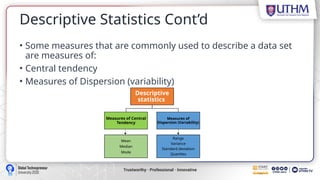 Descriptive Statistics Cont’d
• Some measures that are commonly used to describe a data set
are measures of:
• Central tendency
• Measures of Dispersion (variability)
Descriptive
statistics
Measures of Central
Tendency
Measures of
Dispersion (Variability)
Range
Variance
Standard deviation
Quartiles
Mean
Median
Mode
 