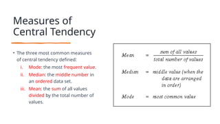 Measures of
Central Tendency
• The three most common measures
of central tendency defined:
i. Mode: the most frequent value.
ii. Median: the middle number in
an ordered data set.
iii. Mean: the sum of all values
divided by the total number of
values.
 