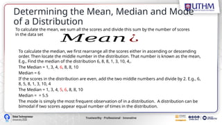 Determining the Mean, Median and Mode
of a Distribution
𝑀𝑒𝑎𝑛 ¿
To calculate the mean, we sum all the scores and divide this sum by the number of scores
in the data set
To calculate the median, we first rearrange all the scores either in ascending or descending
order. Then locate the middle number in the distribution. That number is known as the mean,
E.g., Find the median of the distribution 6, 8, 8, 1, 3, 10, 4,.
The Median = 1, 3, 4, 6, 8, 8, 10
Median = 6
If the scores in the distribution are even, add the two middle numbers and divide by 2. E.g., 6,
8, 5, 8, 1, 3, 10, 4
The Median = 1, 3, 4, 5, 6, 8, 8, 10
Median = = 5.5
The mode is simply the most frequent observation of in a distribution. A distribution can be
bimodal if two scores appear equal number of times in the distribution.
 