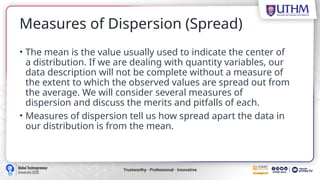 Measures of Dispersion (Spread)
• The mean is the value usually used to indicate the center of
a distribution. If we are dealing with quantity variables, our
data description will not be complete without a measure of
the extent to which the observed values are spread out from
the average. We will consider several measures of
dispersion and discuss the merits and pitfalls of each.
• Measures of dispersion tell us how spread apart the data in
our distribution is from the mean.
 