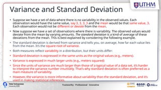 Variance and Standard Deviation
• Suppose we have a set of data where there is no variability in the observed values. Each
observation would have the same value, say 3, 3, 3, 3 and the mean would be that same value, 3.
Each observation would not be different or deviate from the mean.
• Now suppose we have a set of observations where there is variability. The observed values would
deviate from the mean by varying amounts. The standard deviation is a kind of average of these
deviations from the mean. This is best explained by considering the following example.
• The standard deviation is derived from variance and tells you, on average, how far each value lies
from the mean. It’s the square root of variance.
• Both measures reflect variability in a distribution, but their units differ:
• Standard deviation is expressed in the same units as the original values (e.g., meters).
• Variance is expressed in much larger units (e.g., meters squared)
• Since the units of variance are much larger than those of a typical value of a data set, it’s harder
to interpret the variance number intuitively. That’s why standard deviation is often preferred as a
main measure of variability.
• However, the variance is more informative about variability than the standard deviation, and it’s
used in making statistical inferences.
 