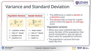 Variance and Standard Deviation
• This difference is called a deviate or
a deviation score
• The deviate tells us how far a given
score is from the typical, or average,
score
Population variance
• When you have collected data from
every member of the population that
you’re interested in, you can get an
exact value for population variance.
• The population variance formula
looks like this:
 