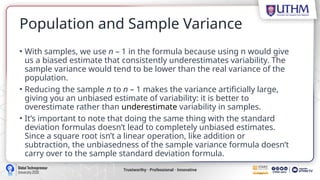 Population and Sample Variance
• With samples, we use n – 1 in the formula because using n would give
us a biased estimate that consistently underestimates variability. The
sample variance would tend to be lower than the real variance of the
population.
• Reducing the sample n to n – 1 makes the variance artificially large,
giving you an unbiased estimate of variability: it is better to
overestimate rather than underestimate variability in samples.
• It’s important to note that doing the same thing with the standard
deviation formulas doesn’t lead to completely unbiased estimates.
Since a square root isn’t a linear operation, like addition or
subtraction, the unbiasedness of the sample variance formula doesn’t
carry over to the sample standard deviation formula.
 