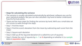 • Steps for calculating the variance
• The variance is usually calculated automatically by whichever software you use for
your statistical analysis. But you can also calculate it by hand to better understand
how the formula works.
• There are five main steps for finding the variance by hand. We’ll use a small data set
of 6 scores to walk through the steps.
• Step 1: Find the mean
• Step 2: Find the score’s deviation from the mean by subtracting each score from the
mean
• Step 3: Square each deviation
• Step 4: Add up all the Squared deviation (it is called the sum of squares)
• Step 5: Divide the sum of squares by n – 1 or N depending on whether it is a sample
data or population data
 