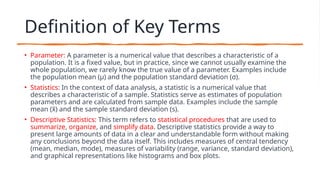 Definition of Key Terms
• Parameter: A parameter is a numerical value that describes a characteristic of a
population. It is a fixed value, but in practice, since we cannot usually examine the
whole population, we rarely know the true value of a parameter. Examples include
the population mean (μ) and the population standard deviation (σ).
• Statistics: In the context of data analysis, a statistic is a numerical value that
describes a characteristic of a sample. Statistics serve as estimates of population
parameters and are calculated from sample data. Examples include the sample
mean (x
̄ ) and the sample standard deviation (s).
• Descriptive Statistics: This term refers to statistical procedures that are used to
summarize, organize, and simplify data. Descriptive statistics provide a way to
present large amounts of data in a clear and understandable form without making
any conclusions beyond the data itself. This includes measures of central tendency
(mean, median, mode), measures of variability (range, variance, standard deviation),
and graphical representations like histograms and box plots.
 