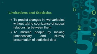 Limitations and Statistics
⊸ To predict changes in two variables
without taking cognizance of causal
relationship between them
⊸ To mislead people by making
unnecessary and clumsy
presentation of statistical data
16
 