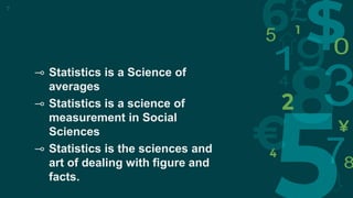 7
⊸ Statistics is a Science of
averages
⊸ Statistics is a science of
measurement in Social
Sciences
⊸ Statistics is the sciences and
art of dealing with figure and
facts.
 