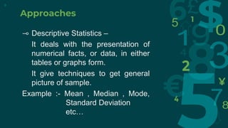 Approaches
⊸ Descriptive Statistics –
It deals with the presentation of
numerical facts, or data, in either
tables or graphs form.
It give techniques to get general
picture of sample.
Example :- Mean , Median , Mode,
Standard Deviation
etc…
9
 