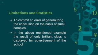 Limitations and Statistics
⊸ To commit an error of generalizing
the conclusion on the basis of small
samples
⊸ In the above mentioned example
the result of only brilliant class is
displayed for advertisement of the
school
15
 