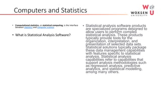 Computers and Statistics
• Computational statistics, or statistical computing, is the interface
between statistics and computer science.
• What is Statistical Analysis Software?
• Statistical analysis software products
are specialized programs designed to
allow users to perform complex
statistical analysis. These products
typically provide tools for the
organization, interpretation, and
presentation of selected data sets.
Statistical solutions typically package
these data management capabilities
with features specific to statistical
analysis. Statistical analysis
capabilities refer to capabilities that
support analysis methodologies such
as regression analysis, predictive
analytics, and statistical modelling,
among many others.
 