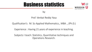 Business statistics
by
Prof. Venkat Reddy Yasa
Qualification’s: M. Sc-Applied Mathematics., MBA ., (Ph.D.)
Experience : Having 21 years of experience in teaching.
Subjects I teach: Statistics, Quantitative techniques and
Operations Research.
 