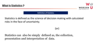 Definition of Statistics
What is Statistics ?
Statistics is defined as the science of decision making with calculated
risks in the face of uncertainty.
(or)
Statistics can also be simply defined as, the collection,
presentation and interpretation of data.
 
